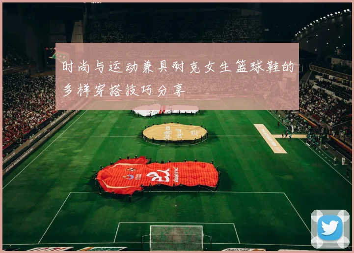 时尚与运动兼具耐克女生篮球鞋的多样穿搭技巧分享