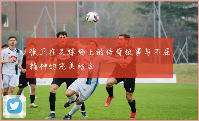 张卫在足球场上的传奇故事与不屈精神的完美结合