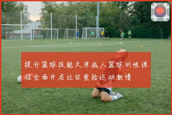 提升篮球技能天津成人篮球训练课程全面开启让你重拾运动激情