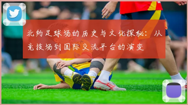 北约足球场的历史与文化探秘：从竞技场到国际交流平台的演变