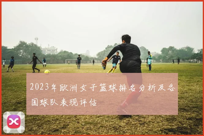 2023年欧洲女子篮球排名分析及各国球队表现评估