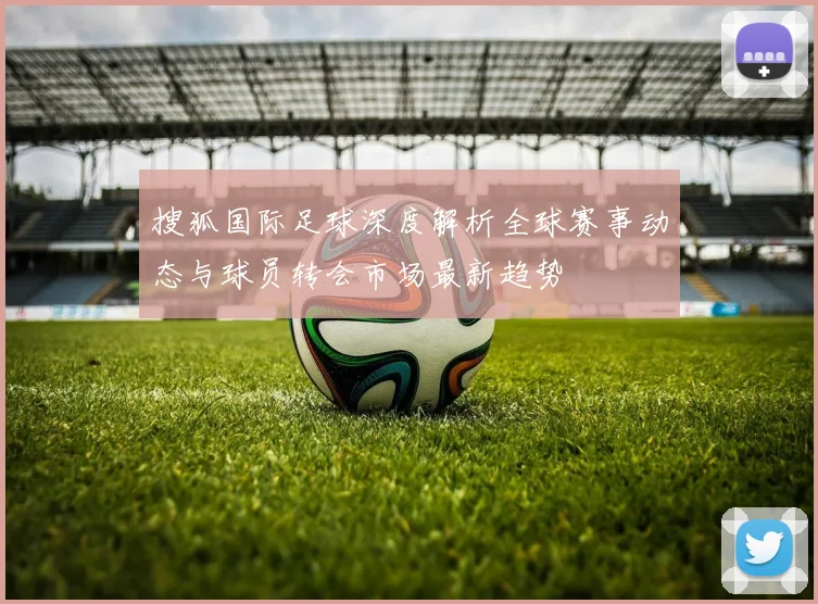 搜狐国际足球深度解析全球赛事动态与球员转会市场最新趋势