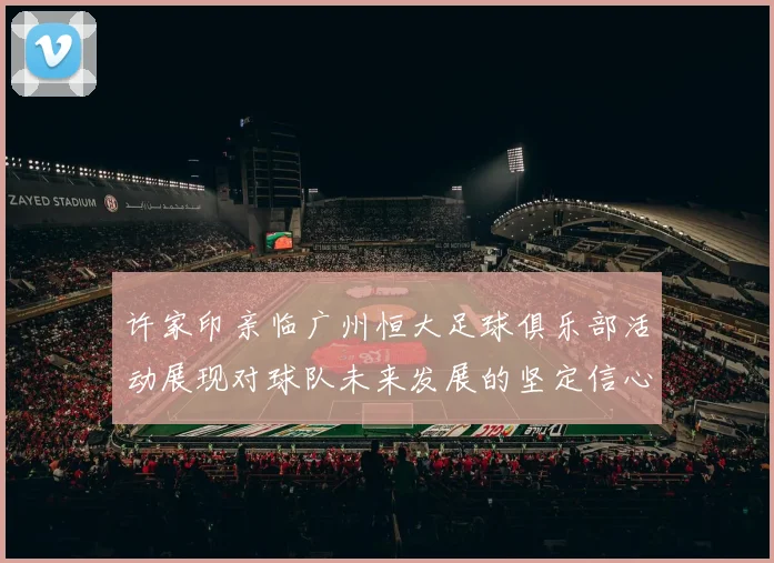 许家印亲临广州恒大足球俱乐部活动展现对球队未来发展的坚定信心