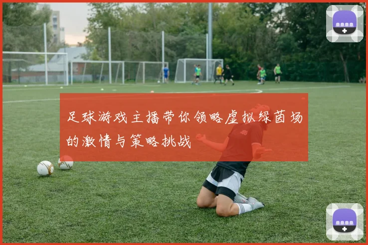 足球游戏主播带你领略虚拟绿茵场的激情与策略挑战
